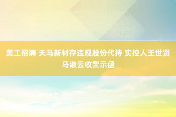 美工招聘 天马新材存违规股份代持 实控人王世贤马淑云收警示函