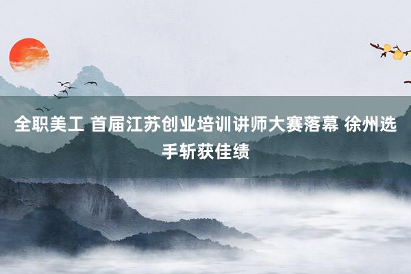 全职美工 首届江苏创业培训讲师大赛落幕 徐州选手斩获佳绩