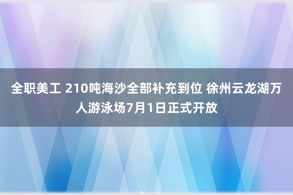 全职美工 210吨海沙全部补充到位 徐州云龙湖万人游泳场7月1日正式开放