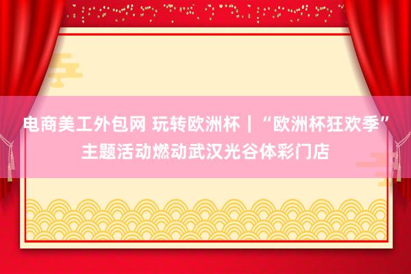 电商美工外包网 玩转欧洲杯｜“欧洲杯狂欢季”主题活动燃动武汉光谷体彩门店