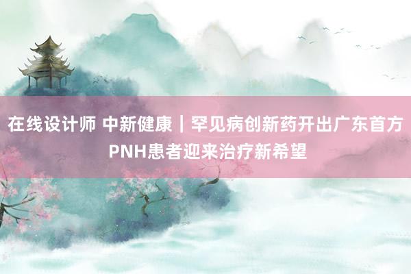 在线设计师 中新健康｜罕见病创新药开出广东首方 PNH患者迎来治疗新希望