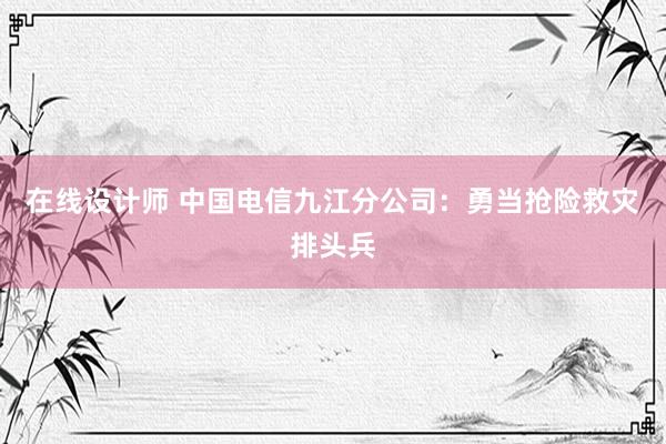 在线设计师 中国电信九江分公司：勇当抢险救灾排头兵