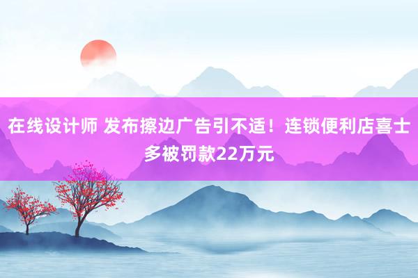 在线设计师 发布擦边广告引不适！连锁便利店喜士多被罚款22万元