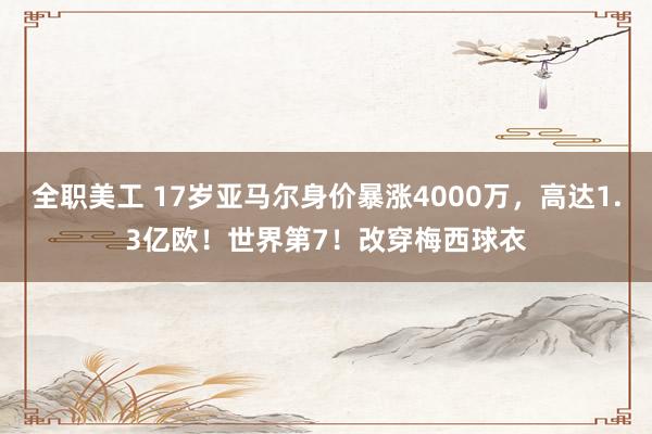 全职美工 17岁亚马尔身价暴涨4000万，高达1.3亿欧！世界第7！改穿梅西球衣