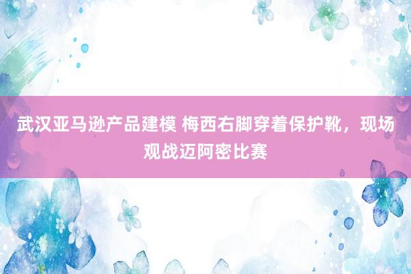 武汉亚马逊产品建模 梅西右脚穿着保护靴，现场观战迈阿密比赛