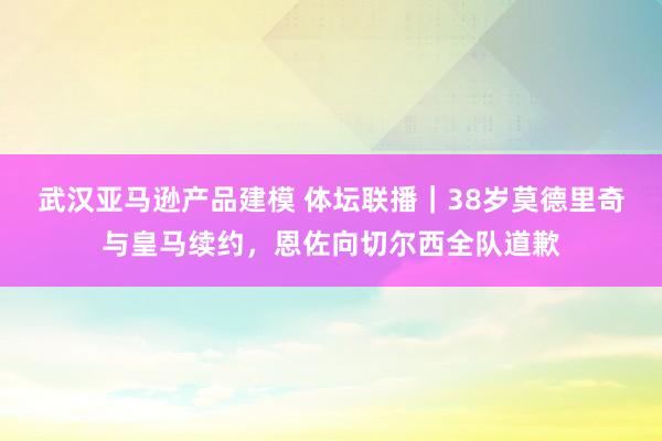 武汉亚马逊产品建模 体坛联播｜38岁莫德里奇与皇马续约，恩佐向切尔西全队道歉