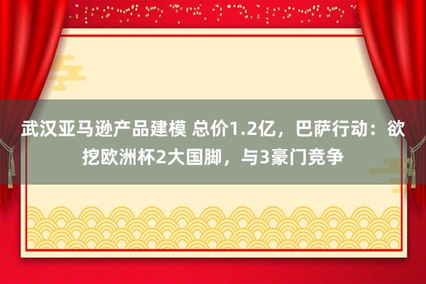 武汉亚马逊产品建模 总价1.2亿，巴萨行动：欲挖欧洲杯2大国脚，与3豪门竞争