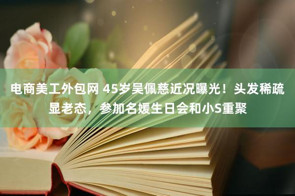 电商美工外包网 45岁吴佩慈近况曝光！头发稀疏显老态，参加名媛生日会和小S重聚