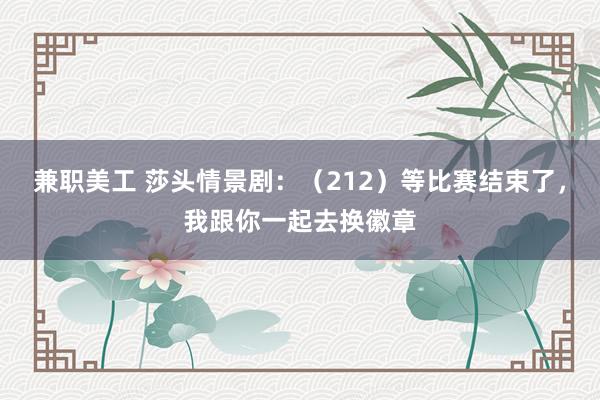 兼职美工 莎头情景剧：（212）等比赛结束了，我跟你一起去换徽章