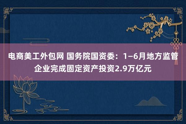 电商美工外包网 国务院国资委：1—6月地方监管企业完成固定资产投资2.9万亿元