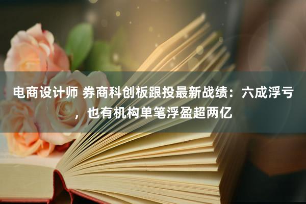 电商设计师 券商科创板跟投最新战绩：六成浮亏，也有机构单笔浮盈超两亿