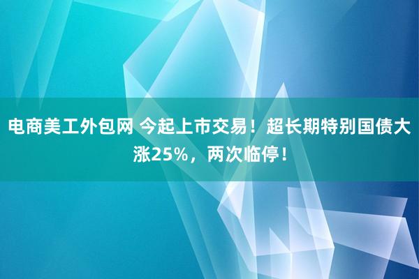 电商美工外包网 今起上市交易！超长期特别国债大涨25%，两次临停！