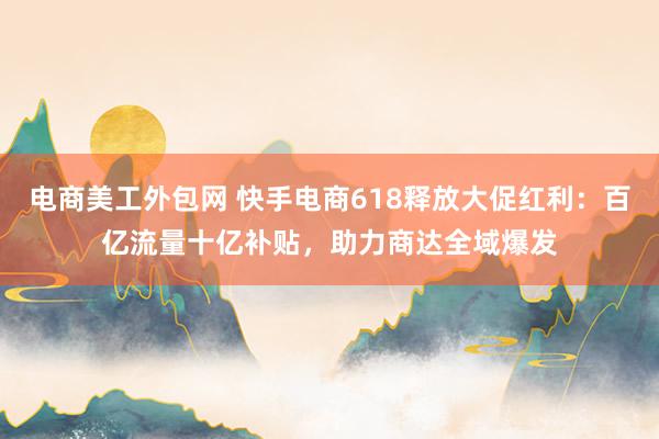 电商美工外包网 快手电商618释放大促红利：百亿流量十亿补贴，助力商达全域爆发