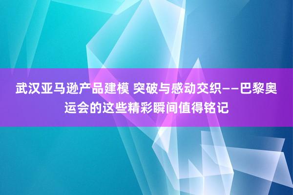 武汉亚马逊产品建模 突破与感动交织——巴黎奥运会的这些精彩瞬间值得铭记