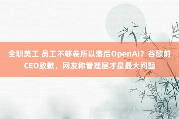 全职美工 员工不够卷所以落后OpenAI？谷歌前CEO致歉，网友称管理层才是最大问题