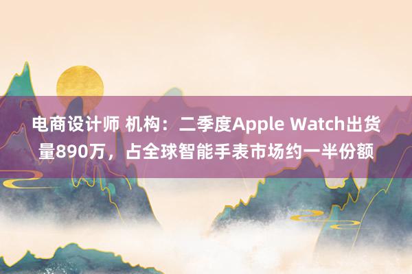 电商设计师 机构：二季度Apple Watch出货量890万，占全球智能手表市场约一半份额