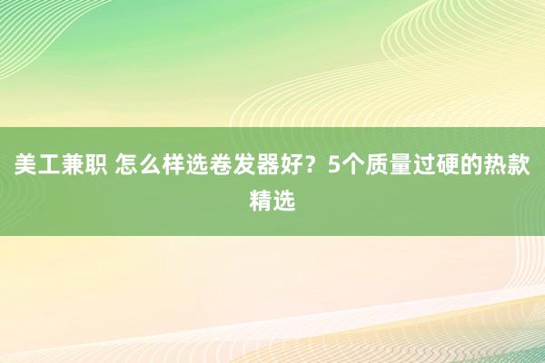 美工兼职 怎么样选卷发器好？5个质量过硬的热款精选