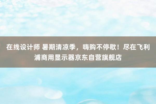 在线设计师 暑期清凉季，嗨购不停歇！尽在飞利浦商用显示器京东自营旗舰店