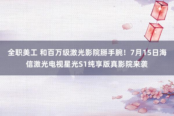 全职美工 和百万级激光影院掰手腕！7月15日海信激光电视星光S1纯享版真影院来袭