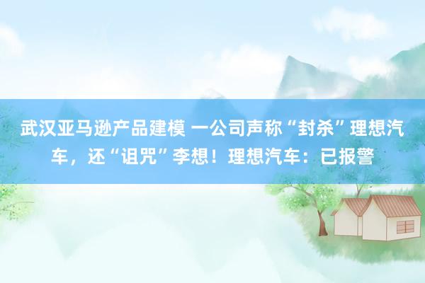 武汉亚马逊产品建模 一公司声称“封杀”理想汽车，还“诅咒”李想！理想汽车：已报警