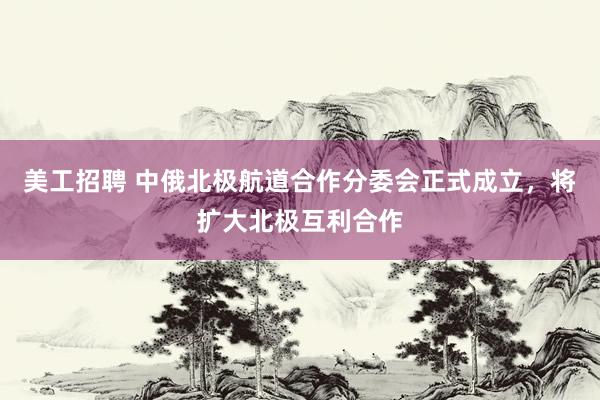 美工招聘 中俄北极航道合作分委会正式成立，将扩大北极互利合作