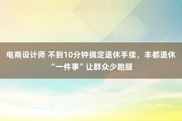 电商设计师 不到10分钟搞定退休手续，丰都退休“一件事”让群众少跑腿