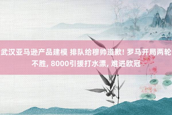 武汉亚马逊产品建模 排队给穆帅道歉! 罗马开局两轮不胜, 8000引援打水漂, 难进欧冠