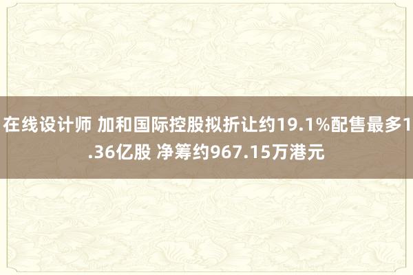 在线设计师 加和国际控股拟折让约19.1%配售最多1.36亿股 净筹约967.15万港元