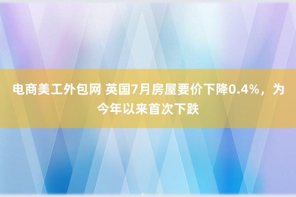 电商美工外包网 英国7月房屋要价下降0.4%，为今年以来首次下跌