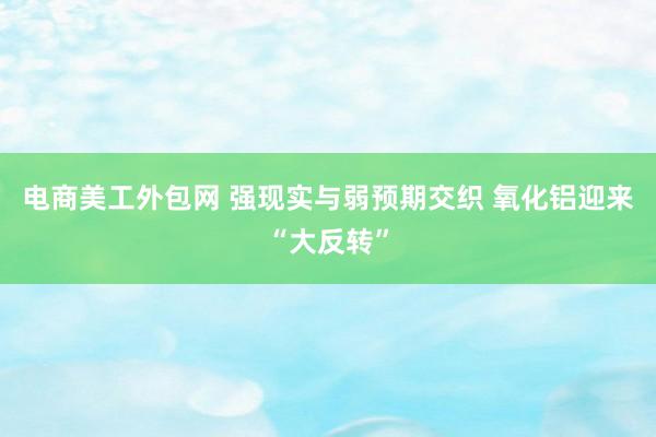 电商美工外包网 强现实与弱预期交织 氧化铝迎来“大反转”