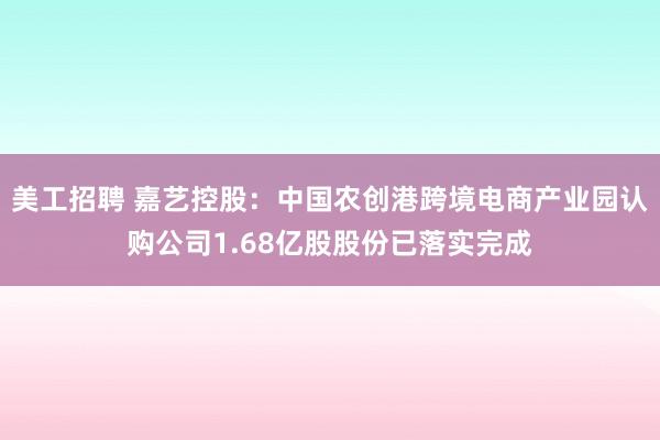 美工招聘 嘉艺控股：中国农创港跨境电商产业园认购公司1.68亿股股份已落实完成