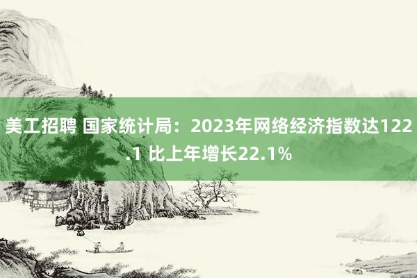 美工招聘 国家统计局：2023年网络经济指数达122.1 比上年增长22.1%